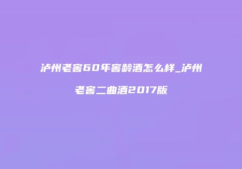 泸州老窖60年窖龄酒怎么样_泸州老窖二曲酒2017版