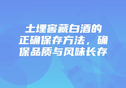 土埋窖藏白酒的正确保存方法，确保品质与风味长存