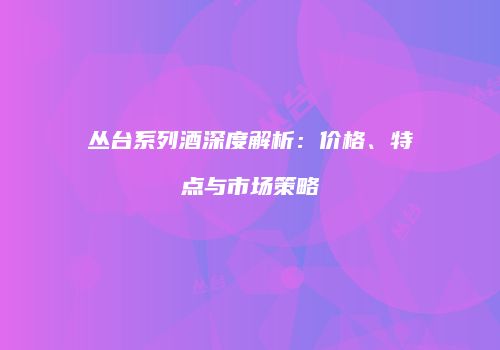 丛台系列酒深度解析：价格、特点与市场策略