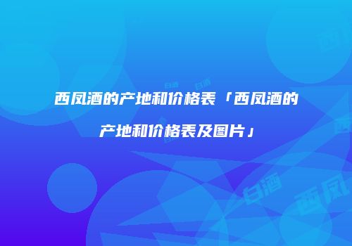 西凤酒的产地和价格表「西凤酒的产地和价格表及图片」
