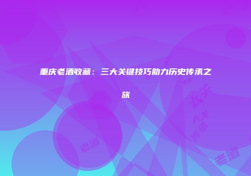 重庆老酒收藏：三大关键技巧助力历史传承之旅