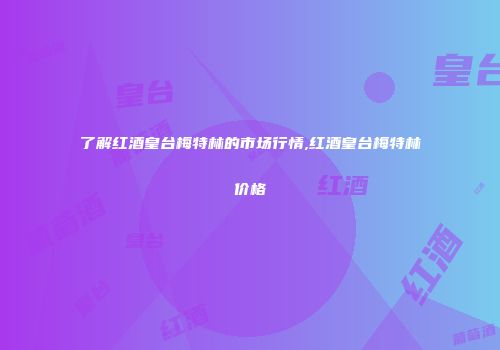 了解红酒皇台梅特林的市场行情,红酒皇台梅特林价格