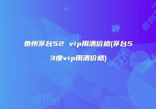 贵州茅台52 vip用酒价格(茅台53度vip用酒价格)