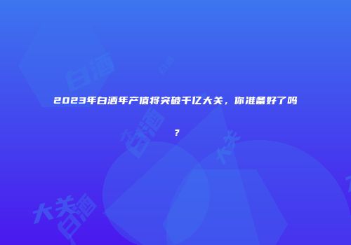 2023年白酒年产值将突破千亿大关，你准备好了吗？
