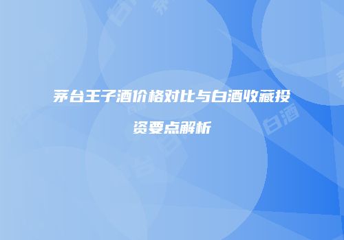 茅台王子酒价格对比与白酒收藏投资要点解析