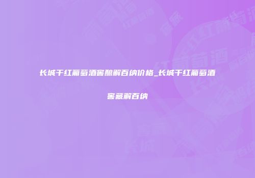 长城干红葡萄酒窖酿解百纳价格_长城干红葡萄酒窖藏解百纳