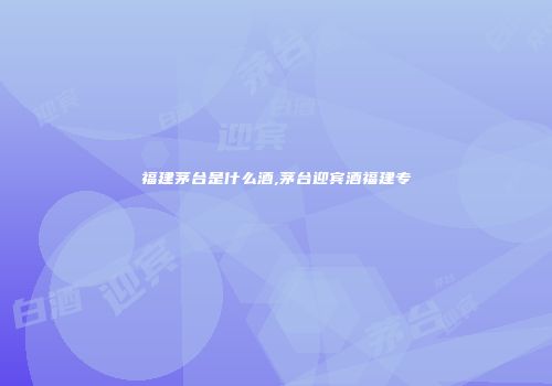 福建茅台是什么酒,茅台迎宾酒福建专