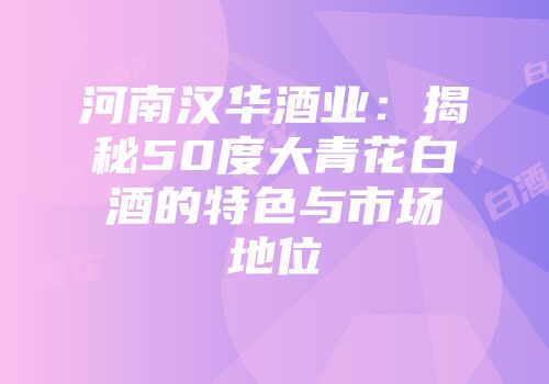 河南汉华酒业：揭秘50度大青花白酒的特色与市场地位