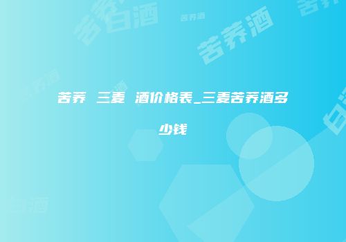 苦荞 三麦 酒价格表_三麦苦荞酒多少钱