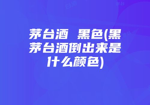 茅台酒 黑色(黑茅台酒倒出来是什么颜色)