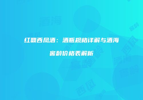 红鼎西凤酒：酒瓶规格详解与酒海窖龄价格表解析