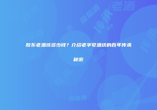 胶东老酒坊多少钱？介绍老字号酒坊的百年传承秘密