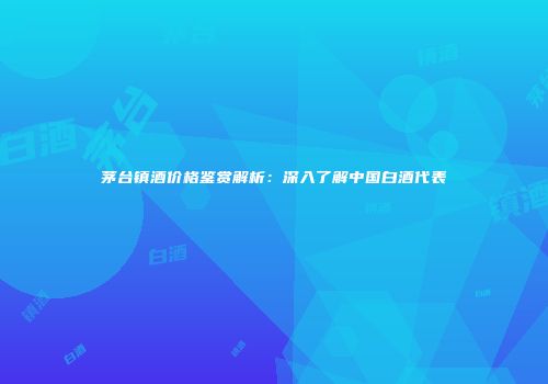 茅台镇酒价格鉴赏解析：深入了解中国白酒代表