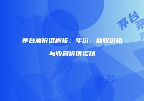 茅台酒价值解析：年份、回收价格与收藏价值揭秘