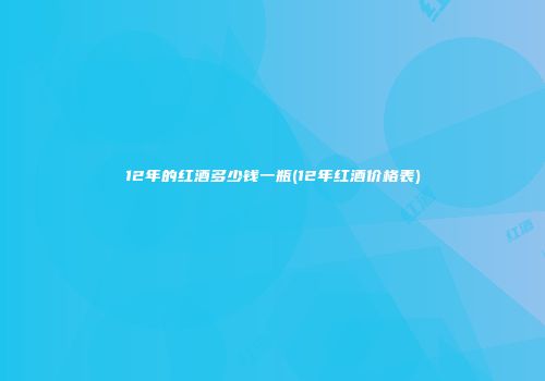 12年的红酒多少钱一瓶(12年红酒价格表)