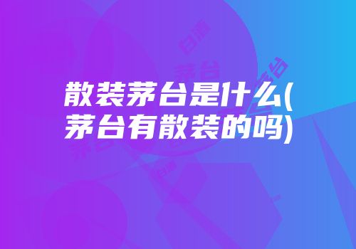 散装茅台是什么(茅台有散装的吗)
