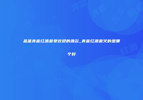 品鉴奔富红酒最受欢迎的酒款_奔富红酒最火的是哪个好