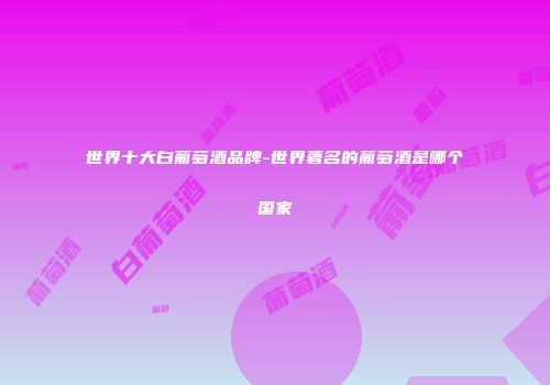 世界十大白葡萄酒品牌-世界著名的葡萄酒是哪个国家