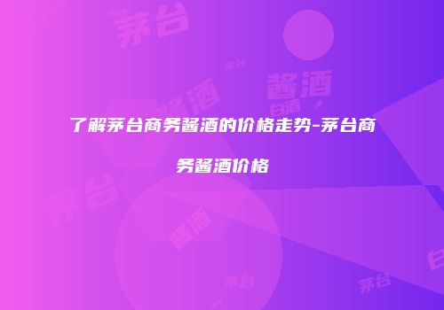 了解茅台商务酱酒的价格走势-茅台商务酱酒价格