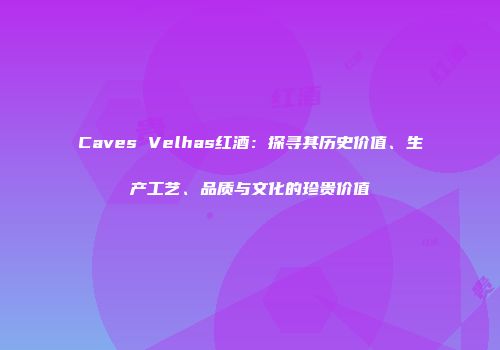 Caves Velhas红酒：探寻其历史价值、生产工艺、品质与文化的珍贵价值