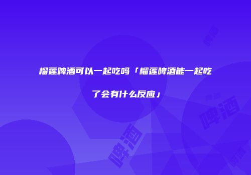 榴莲啤酒可以一起吃吗「榴莲啤酒能一起吃了会有什么反应」