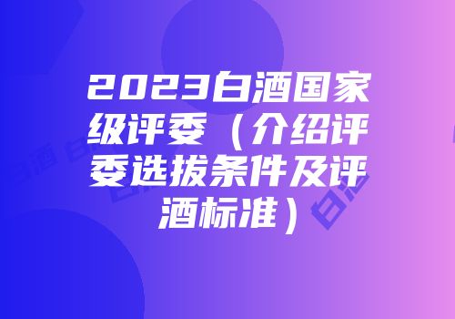 2023白酒国家级评委（介绍评委选拔条件及评酒标准）