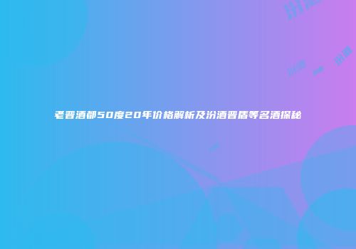 老晋酒都50度20年价格解析及汾酒晋盾等名酒探秘