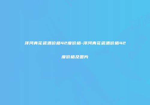 洋河青花瓷酒价格42度价格-洋河青花瓷酒价格42度价格及图片