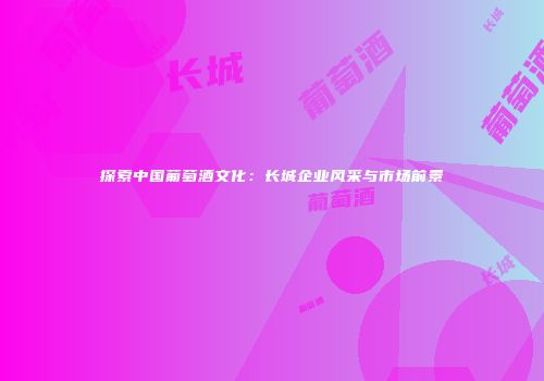 探索中国葡萄酒文化：长城企业风采与市场前景