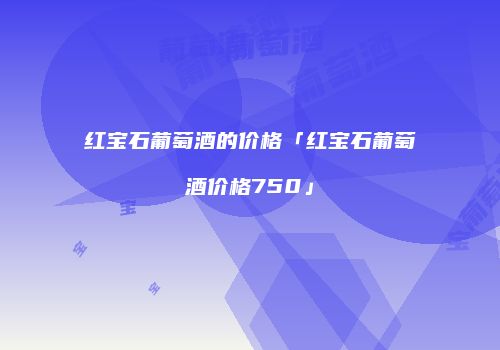 红宝石葡萄酒的价格「红宝石葡萄酒价格750」