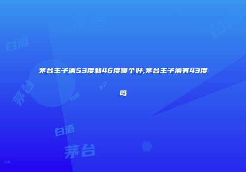 茅台王子酒53度和46度哪个好,茅台王子酒有43度吗