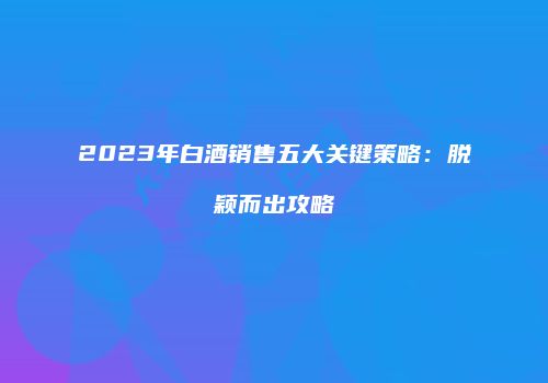 2023年白酒销售五大关键策略：脱颖而出攻略
