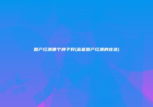 国产红酒哪个牌子好(品鉴国产红酒的佳选)