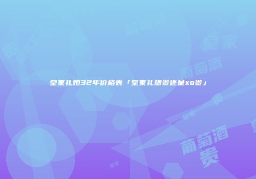 皇家礼炮32年价格表「皇家礼炮贵还是xo贵」