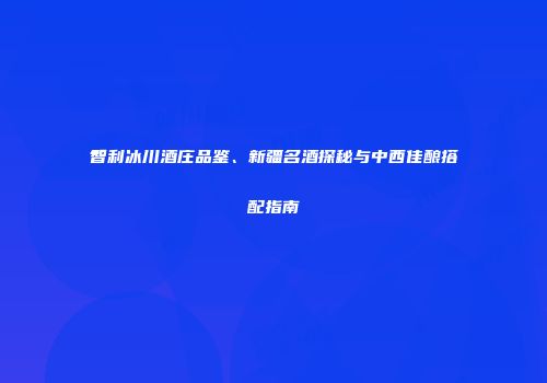 智利冰川酒庄品鉴、新疆名酒探秘与中西佳酿搭配指南