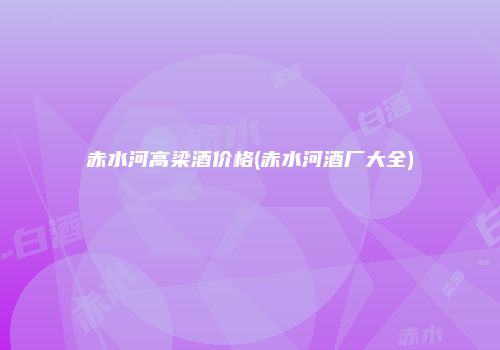 赤水河高梁酒价格(赤水河酒厂大全)
