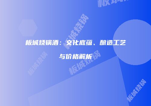 板城烧锅酒：文化底蕴、酿造工艺与价格解析