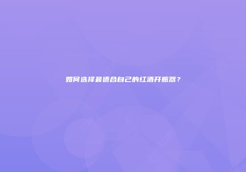 如何选择最适合自己的红酒开瓶器？