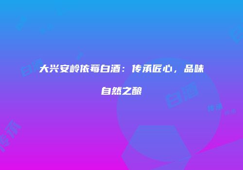 大兴安岭依莓白酒：传承匠心，品味自然之酿