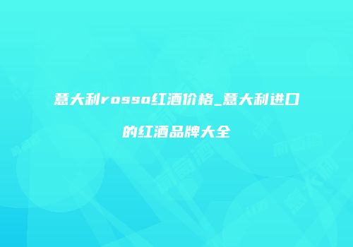意大利rosso红酒价格_意大利进口的红酒品牌大全