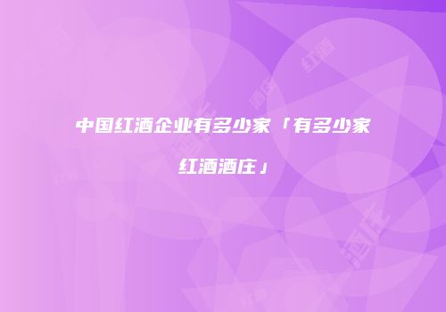 中国红酒企业有多少家「有多少家红酒酒庄」