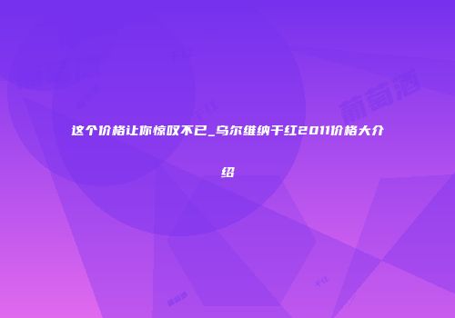 这个价格让你惊叹不已_乌尔维纳干红2011价格大介绍