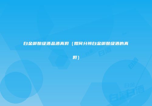 白金御酿级酒品酒真假（如何分辨白金御酿级酒的真假）