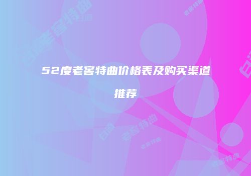 52度老窖特曲价格表及购买渠道推荐