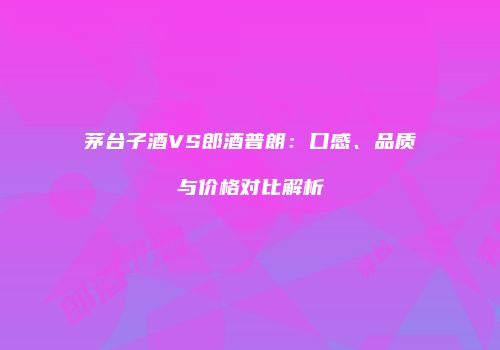 茅台子酒VS郎酒普朗：口感、品质与价格对比解析