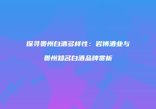 探寻贵州白酒多样性：岩博酒业与贵州知名白酒品牌赏析