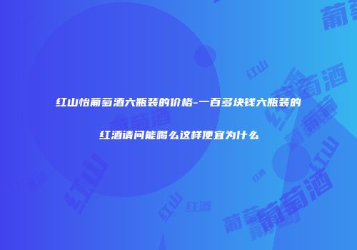 红山怡葡萄酒六瓶装的价格-一百多块钱六瓶装的红酒请问能喝么这样便宜为什么