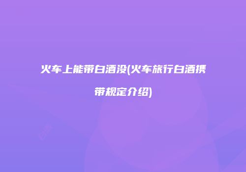 火车上能带白酒没(火车旅行白酒携带规定介绍)
