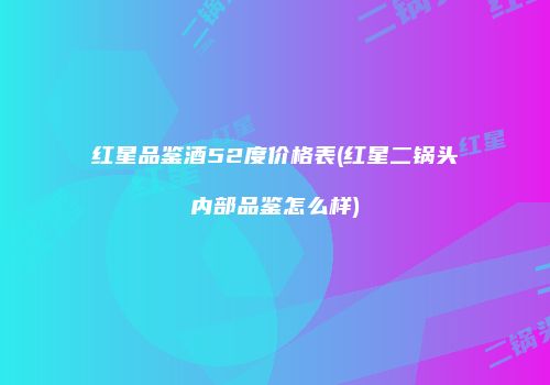 红星品鉴酒52度价格表(红星二锅头内部品鉴怎么样)