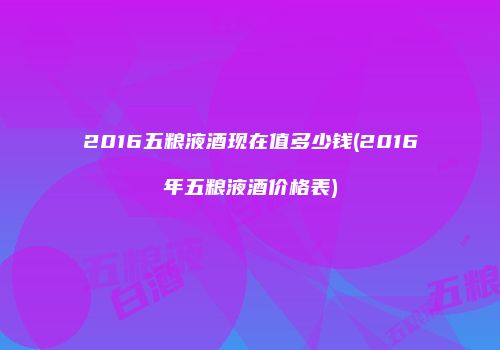 2016五粮液酒现在值多少钱(2016年五粮液酒价格表)